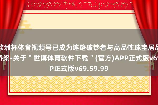 欧洲杯体育视频号已成为连络破钞者与高品性珠宝居品的要紧桥梁-关于＂世博体育软件下载＂(官方)APP正式版v69.59.99