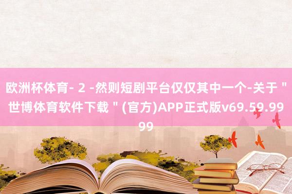 欧洲杯体育- 2 -然则短剧平台仅仅其中一个-关于＂世博体育软件下载＂(官方)APP正式版v69.59.99