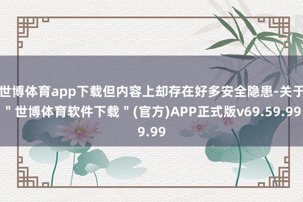 世博体育app下载但内容上却存在好多安全隐患-关于＂世博体育软件下载＂(官方)APP正式版v69.59.99