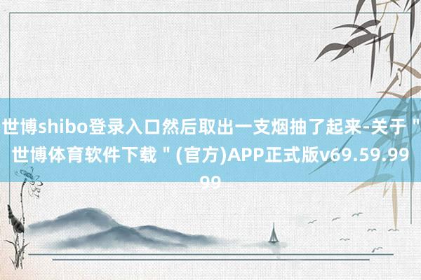 世博shibo登录入口然后取出一支烟抽了起来-关于＂世博体育软件下载＂(官方)APP正式版v69.59.99