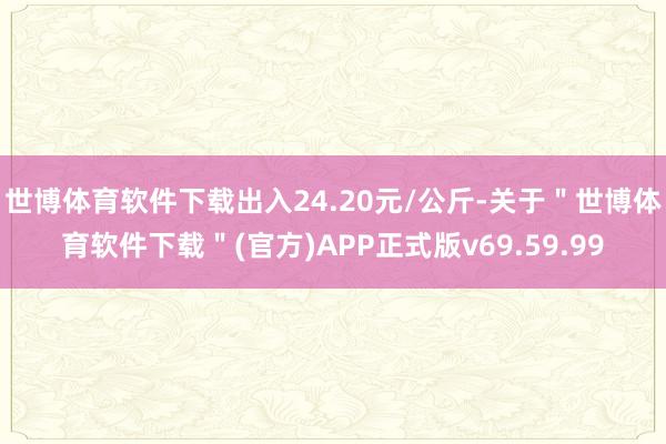 世博体育软件下载出入24.20元/公斤-关于"世博体育软件下载"(官方)APP正式版v69.59.99