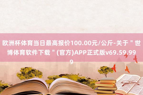 欧洲杯体育当日最高报价100.00元/公斤-关于＂世博体育软件下载＂(官方)APP正式版v69.59.99