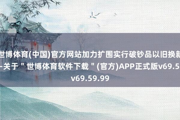 世博体育(中国)官方网站加力扩围实行破钞品以旧换新策略-关于＂世博体育软件下载＂(官方)APP正式版v69.59.99