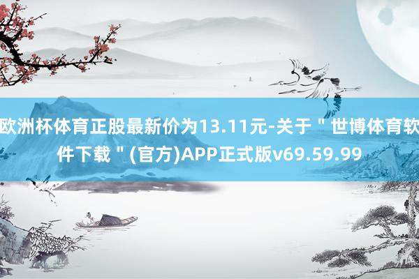 欧洲杯体育正股最新价为13.11元-关于＂世博体育软件下载＂(官方)APP正式版v69.59.99