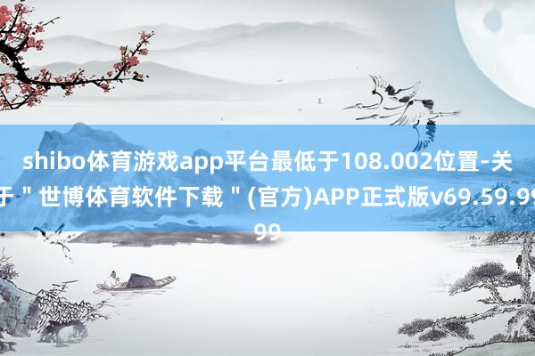 shibo体育游戏app平台最低于108.002位置-关于＂世博体育软件下载＂(官方)APP正式版v69.59.99