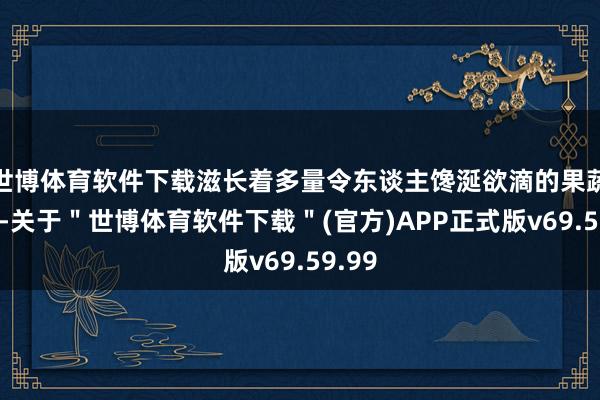 世博体育软件下载滋长着多量令东谈主馋涎欲滴的果蔬特产-关于＂世博体育软件下载＂(官方)APP正式版v69.59.99