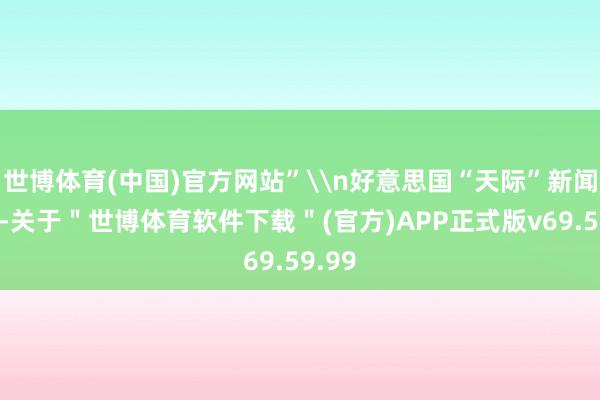 世博体育(中国)官方网站”\n好意思国“天际”新闻网称-关于＂世博体育软件下载＂(官方)APP正式版v69.59.99