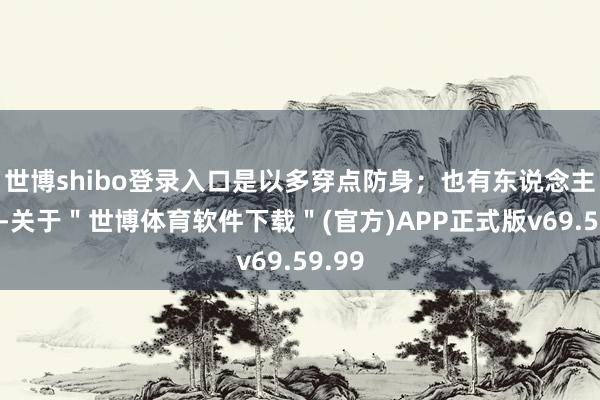 世博shibo登录入口是以多穿点防身；也有东说念主认为-关于＂世博体育软件下载＂(官方)APP正式版v69.59.99