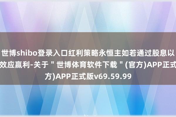世博shibo登录入口红利策略永恒主如若通过股息以及股息的复利效应赢利-关于＂世博体育软件下载＂(官方)APP正式版v69.59.99