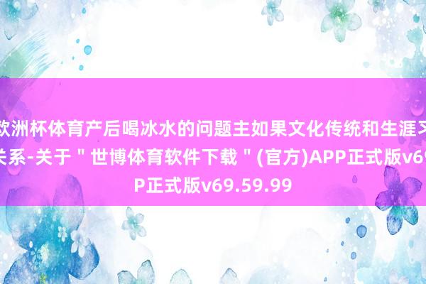 欧洲杯体育产后喝冰水的问题主如果文化传统和生涯习气不同关系-关于＂世博体育软件下载＂(官方)APP正式版v69.59.99