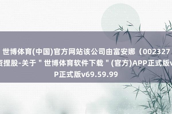 世博体育(中国)官方网站该公司由富安娜（002327）障碍全资捏股-关于＂世博体育软件下载＂(官方)APP正式版v69.59.99