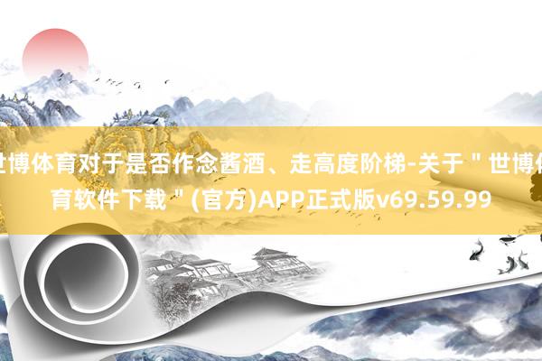 世博体育对于是否作念酱酒、走高度阶梯-关于＂世博体育软件下载＂(官方)APP正式版v69.59.99