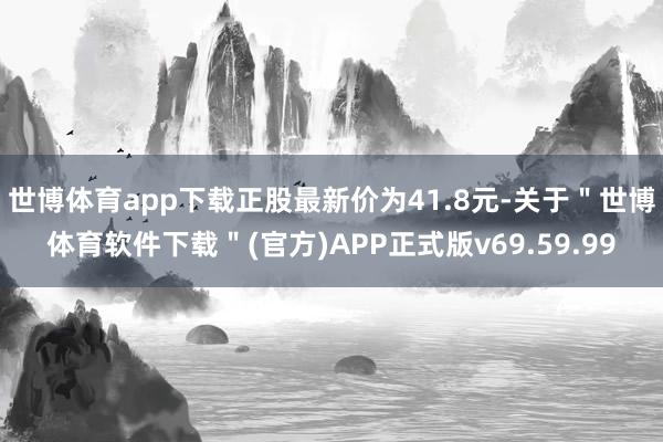 世博体育app下载正股最新价为41.8元-关于＂世博体育软件下载＂(官方)APP正式版v69.59.99