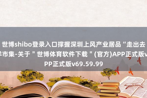 世博shibo登录入口撑握深圳上风产业居品“走出去”拓展外洋市集-关于＂世博体育软件下载＂(官方)APP正式版v69.59.99