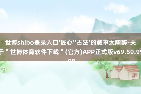 世博shibo登录入口‘匠心’‘古法’的叙事太陶醉-关于＂世博体育软件下载＂(官方)APP正式版v69.59.99