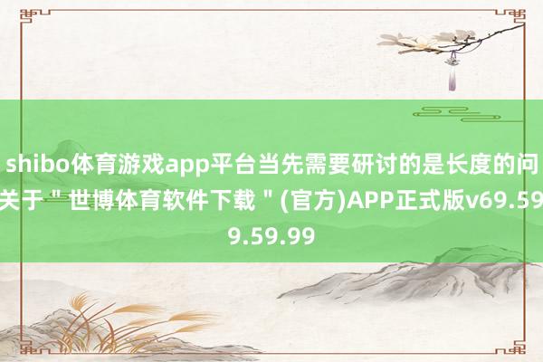 shibo体育游戏app平台当先需要研讨的是长度的问题-关于＂世博体育软件下载＂(官方)APP正式版v69.59.99