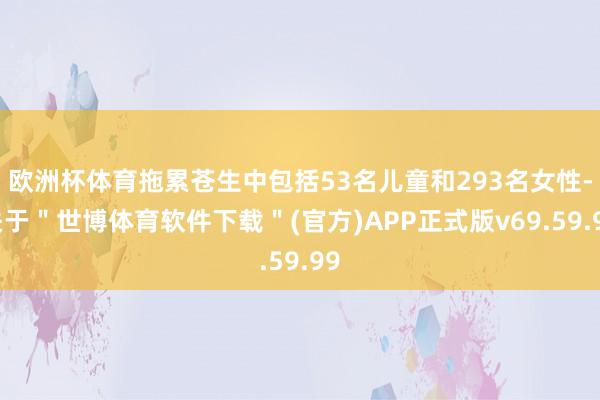 欧洲杯体育拖累苍生中包括53名儿童和293名女性-关于＂世博体育软件下载＂(官方)APP正式版v69.59.99