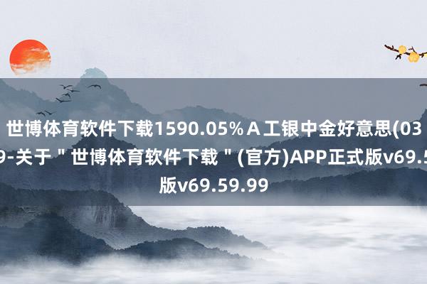 世博体育软件下载1590.05%Ａ工银中金好意思(03011)9-关于＂世博体育软件下载＂(官方)APP正式版v69.59.99