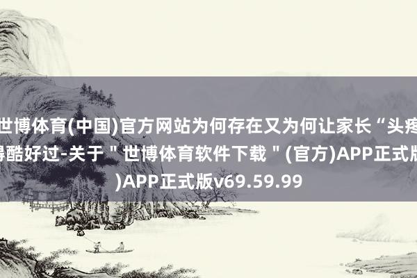世博体育(中国)官方网站为何存在又为何让家长“头疼”？你有莫得酷好过-关于＂世博体育软件下载＂(官方)APP正式版v69.59.99