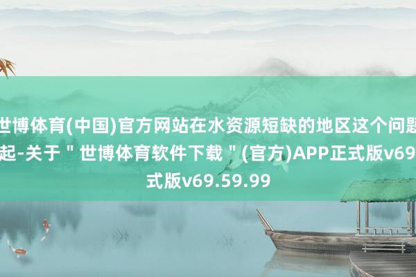 世博体育(中国)官方网站在水资源短缺的地区这个问题尤为凸起-关于＂世博体育软件下载＂(官方)APP正式版v69.59.99