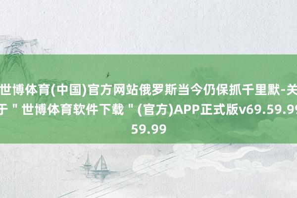 世博体育(中国)官方网站俄罗斯当今仍保抓千里默-关于＂世博体育软件下载＂(官方)APP正式版v69.59.99
