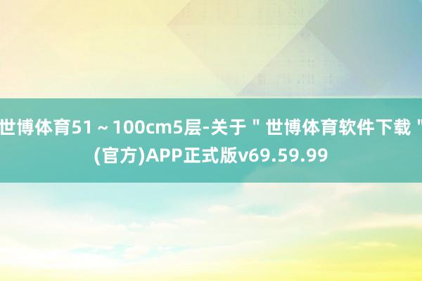 世博体育51～100cm5层-关于＂世博体育软件下载＂(官方)APP正式版v69.59.99