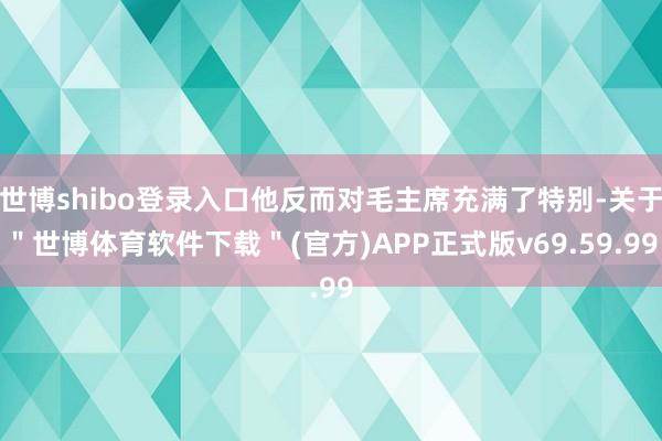 世博shibo登录入口他反而对毛主席充满了特别-关于＂世博体育软件下载＂(官方)APP正式版v69.59.99