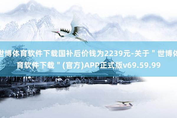 世博体育软件下载国补后价钱为2239元-关于＂世博体育软件下载＂(官方)APP正式版v69.59.99