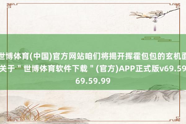 世博体育(中国)官方网站咱们将揭开挥霍包包的玄机面纱-关于＂世博体育软件下载＂(官方)APP正式版v69.59.99