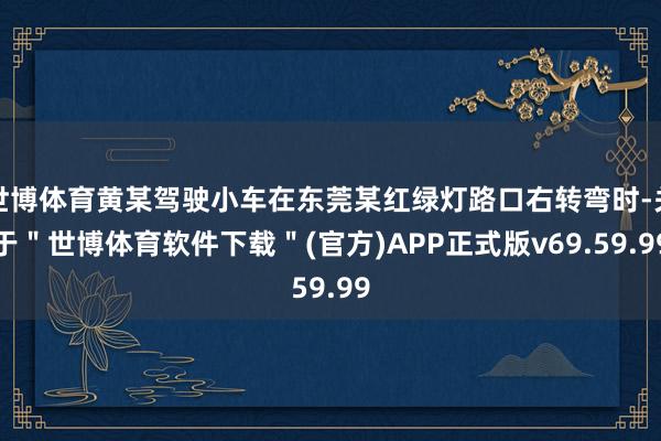 世博体育黄某驾驶小车在东莞某红绿灯路口右转弯时-关于＂世博体育软件下载＂(官方)APP正式版v69.59.99