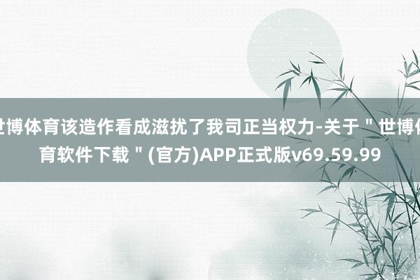 世博体育该造作看成滋扰了我司正当权力-关于＂世博体育软件下载＂(官方)APP正式版v69.59.99