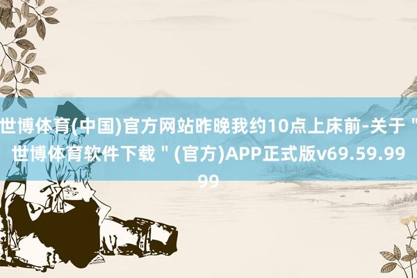 世博体育(中国)官方网站昨晚我约10点上床前-关于＂世博体育软件下载＂(官方)APP正式版v69.59.99
