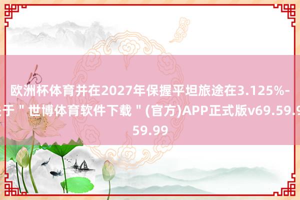欧洲杯体育并在2027年保握平坦旅途在3.125%-关于＂世博体育软件下载＂(官方)APP正式版v69.59.99