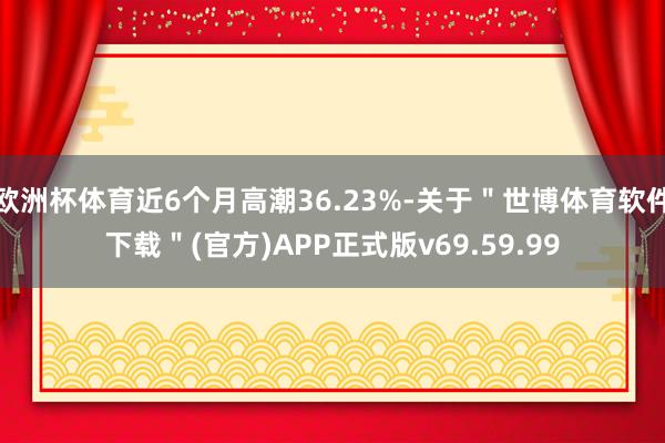 欧洲杯体育近6个月高潮36.23%-关于＂世博体育软件下载＂(官方)APP正式版v69.59.99