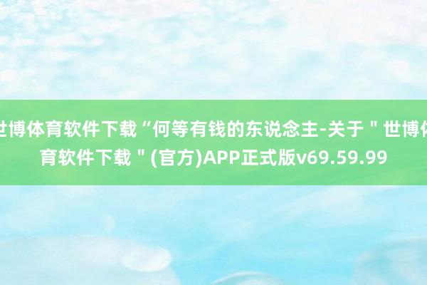 世博体育软件下载“何等有钱的东说念主-关于＂世博体育软件下载＂(官方)APP正式版v69.59.99