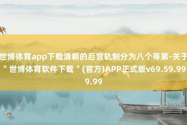 世博体育app下载清朝的后宫轨制分为八个等第-关于＂世博体育软件下载＂(官方)APP正式版v69.59.99