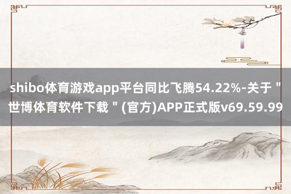 shibo体育游戏app平台同比飞腾54.22%-关于＂世博体育软件下载＂(官方)APP正式版v69.59.99