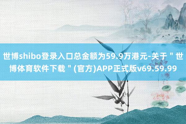 世博shibo登录入口总金额为59.9万港元-关于＂世博体育软件下载＂(官方)APP正式版v69.59.99