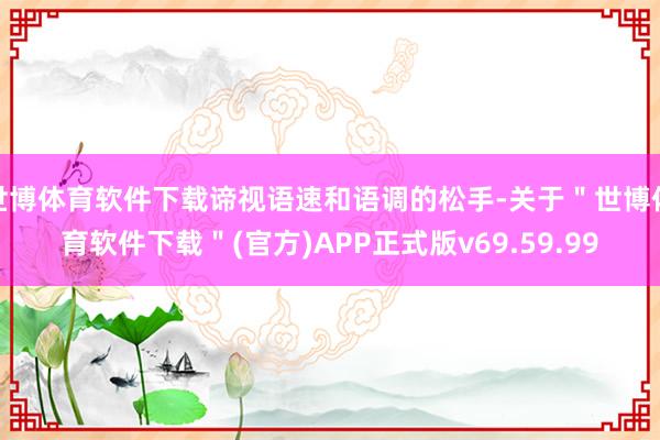世博体育软件下载谛视语速和语调的松手-关于＂世博体育软件下载＂(官方)APP正式版v69.59.99