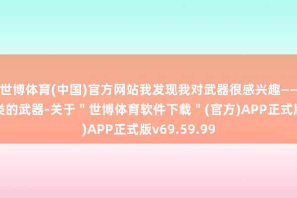 世博体育(中国)官方网站我发现我对武器很感兴趣——险些任何种类的武器-关于＂世博体育软件下载＂(官方)APP正式版v69.59.99