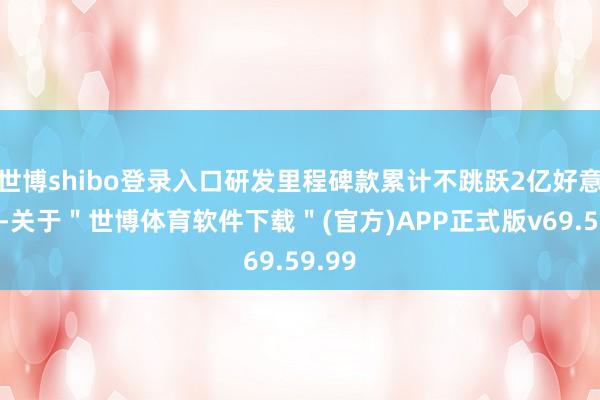 世博shibo登录入口研发里程碑款累计不跳跃2亿好意思元-关于＂世博体育软件下载＂(官方)APP正式版v69.59.99