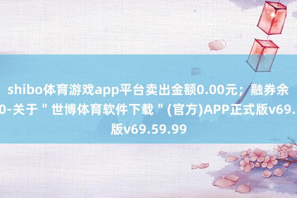 shibo体育游戏app平台卖出金额0.00元；融券余额0.00-关于＂世博体育软件下载＂(官方)APP正式版v69.59.99