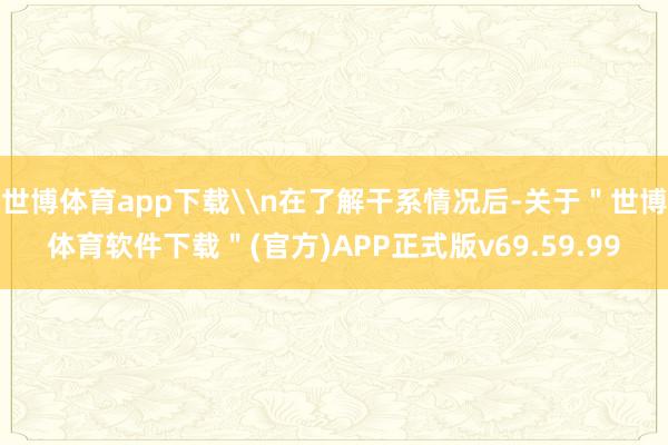 世博体育app下载\n在了解干系情况后-关于＂世博体育软件下载＂(官方)APP正式版v69.59.99