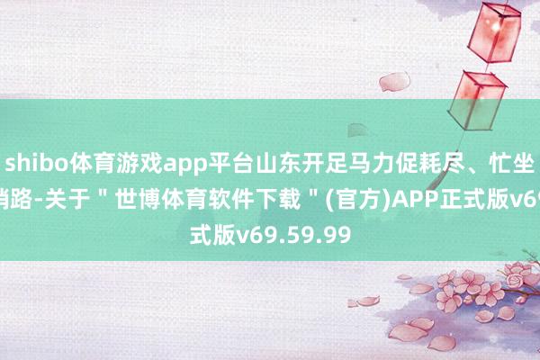shibo体育游戏app平台山东开足马力促耗尽、忙坐蓐、拓销路-关于＂世博体育软件下载＂(官方)APP正式版v69.59.99