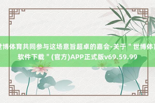 世博体育共同参与这场意旨超卓的嘉会-关于＂世博体育软件下载＂(官方)APP正式版v69.59.99