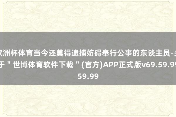欧洲杯体育当今还莫得逮捕妨碍奉行公事的东谈主员-关于＂世博体育软件下载＂(官方)APP正式版v69.59.99