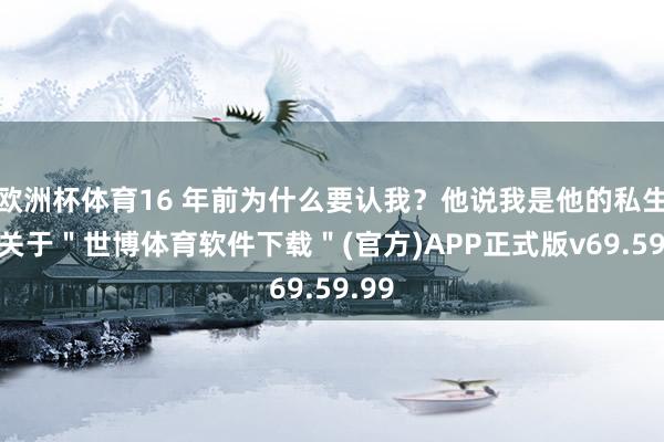 欧洲杯体育16 年前为什么要认我？他说我是他的私生子-关于＂世博体育软件下载＂(官方)APP正式版v69.59.99