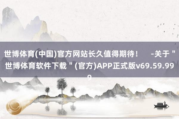 世博体育(中国)官方网站长久值得期待！    -关于＂世博体育软件下载＂(官方)APP正式版v69.59.99