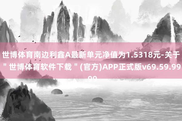 世博体育南边利鑫A最新单元净值为1.5318元-关于＂世博体育软件下载＂(官方)APP正式版v69.59.99