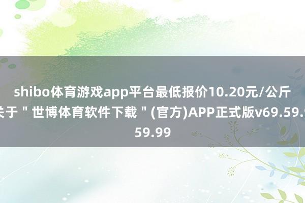 shibo体育游戏app平台最低报价10.20元/公斤-关于"世博体育软件下载"(官方)APP正式版v69.59.99